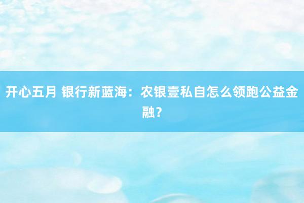 开心五月 银行新蓝海：农银壹私自怎么领跑公益金融？