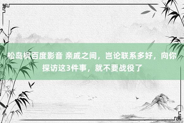 松岛枫百度影音 亲戚之间，岂论联系多好，向你探访这3件事，就不要战役了