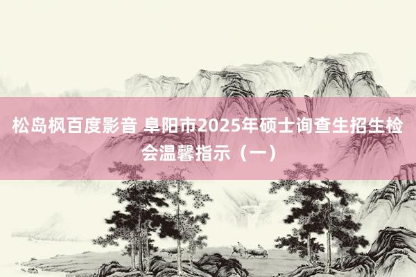 松岛枫百度影音 阜阳市2025年硕士询查生招生检会温馨指示（一）