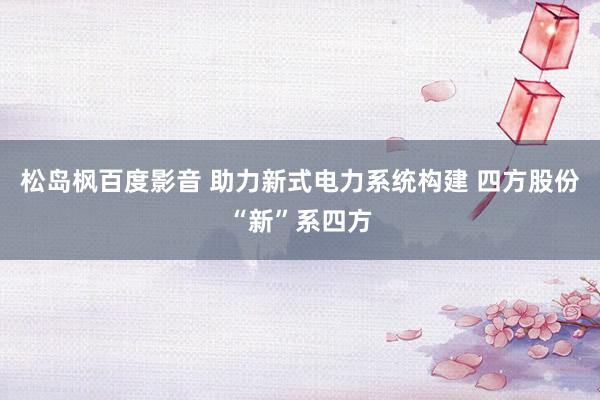 松岛枫百度影音 助力新式电力系统构建 四方股份“新”系四方