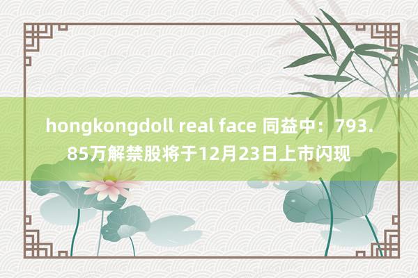 hongkongdoll real face 同益中：793.85万解禁股将于12月23日上市闪现