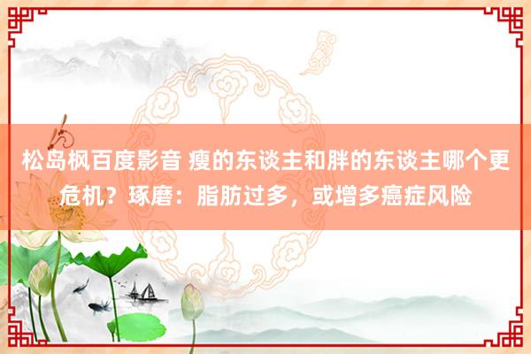 松岛枫百度影音 瘦的东谈主和胖的东谈主哪个更危机？琢磨：脂肪过多，或增多癌症风险