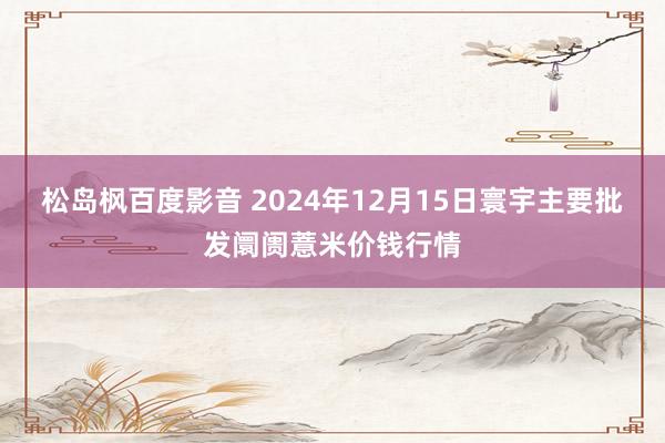 松岛枫百度影音 2024年12月15日寰宇主要批发阛阓薏米价钱行情