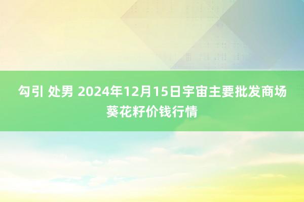 勾引 处男 2024年12月15日宇宙主要批发商场葵花籽价钱行情