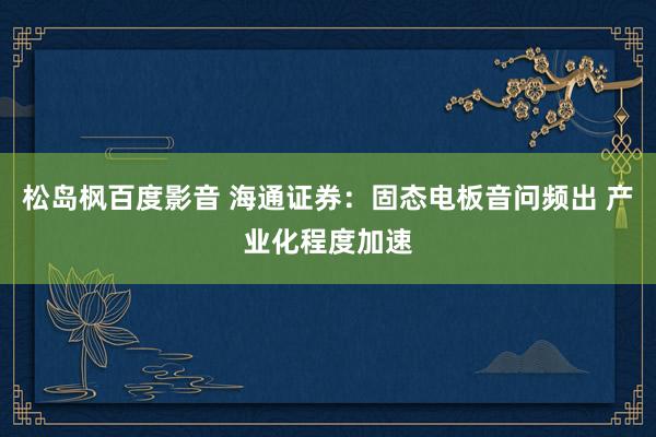 松岛枫百度影音 海通证券：固态电板音问频出 产业化程度加速