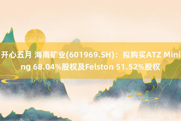 开心五月 海南矿业(601969.SH)：拟购买ATZ Mining 68.04%股权及Felston 51.52%股权