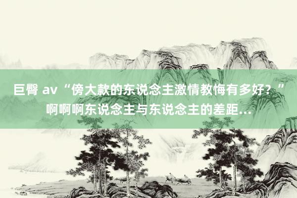 巨臀 av “傍大款的东说念主激情教悔有多好？”啊啊啊东说念主与东说念主的差距...