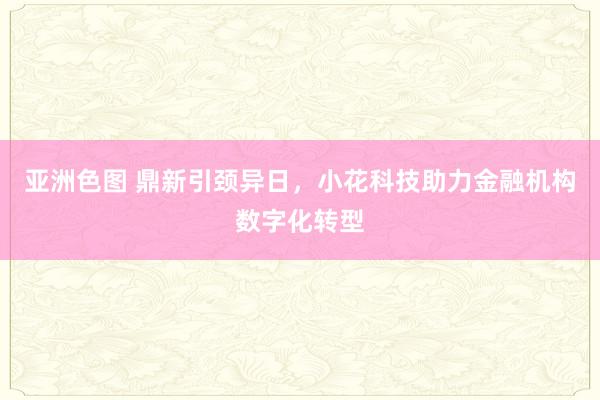 亚洲色图 鼎新引颈异日，小花科技助力金融机构数字化转型