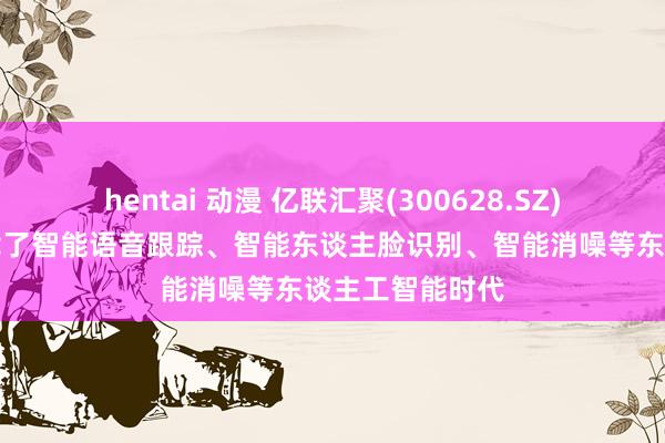 hentai 动漫 亿联汇聚(300628.SZ)：部分产物搭载了智能语音跟踪、智能东谈主脸识别、智能消噪等东谈主工智能时代