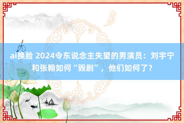 ai换脸 2024令东说念主失望的男演员：刘宇宁和张翰如何“毁剧”，他们如何了？