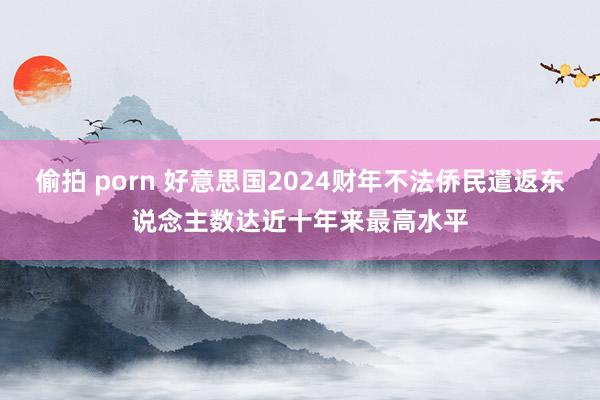 偷拍 porn 好意思国2024财年不法侨民遣返东说念主数达近十年来最高水平