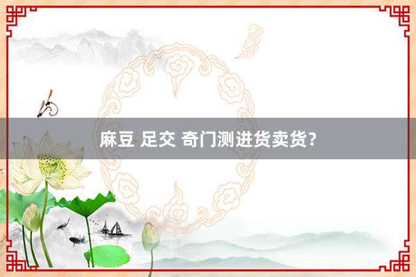 麻豆 足交 奇门测进货卖货？