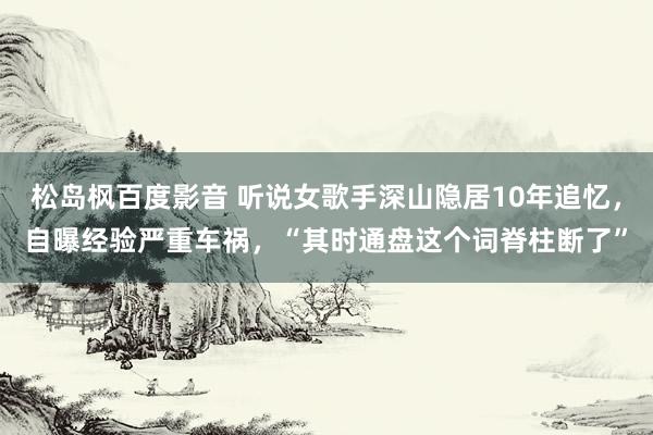 松岛枫百度影音 听说女歌手深山隐居10年追忆，自曝经验严重车祸，“其时通盘这个词脊柱断了”