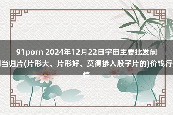 91porn 2024年12月22日宇宙主要批发阛阓当归片(片形大、片形好、莫得掺入股子片的)价钱行情