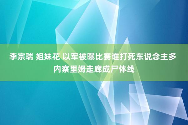 李宗瑞 姐妹花 以军被曝比赛谁打死东说念主多 内察里姆走廊成尸体线