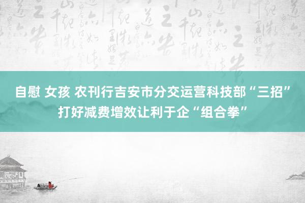 自慰 女孩 农刊行吉安市分交运营科技部“三招”打好减费增效让利于企“组合拳”