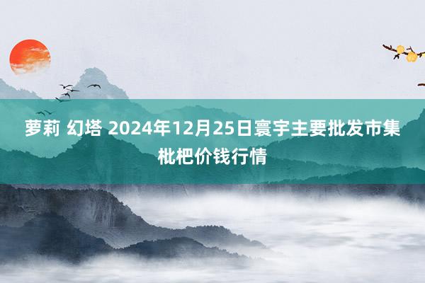 萝莉 幻塔 2024年12月25日寰宇主要批发市集枇杷价钱行情