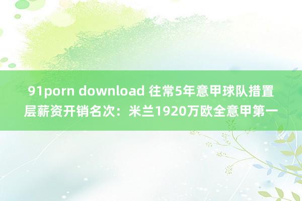 91porn download 往常5年意甲球队措置层薪资开销名次：米兰1920万欧全意甲第一