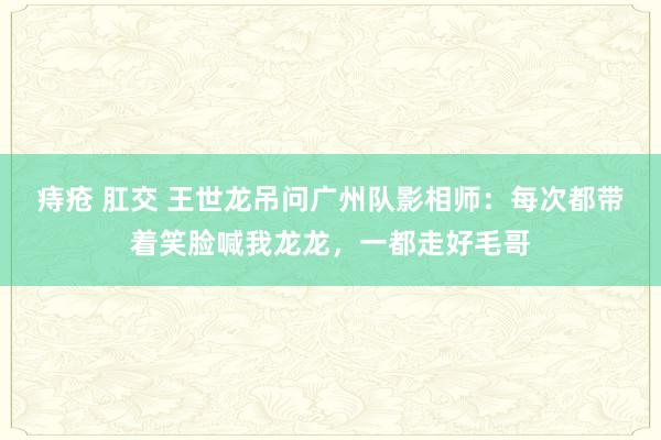 痔疮 肛交 王世龙吊问广州队影相师：每次都带着笑脸喊我龙龙，一都走好毛哥