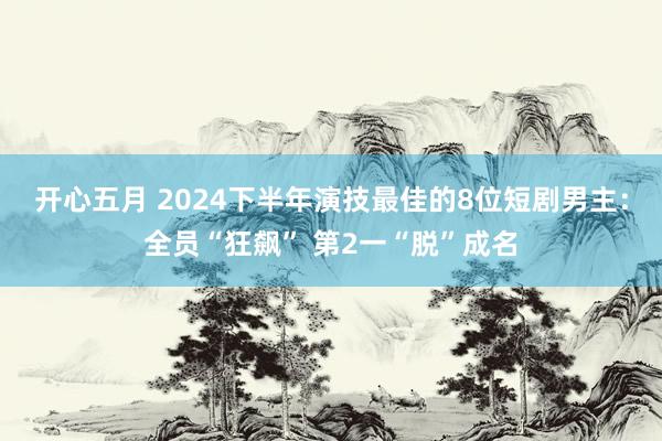 开心五月 2024下半年演技最佳的8位短剧男主：全员“狂飙” 第2一“脱”成名