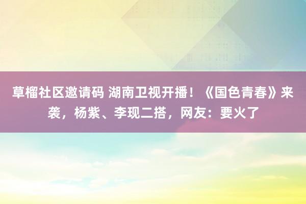 草榴社区邀请码 湖南卫视开播！《国色青春》来袭，杨紫、李现二搭，网友：要火了