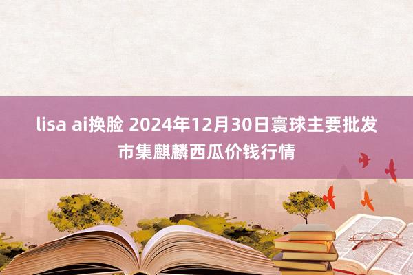 lisa ai换脸 2024年12月30日寰球主要批发市集麒麟西瓜价钱行情