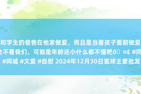 和学生的爸爸在他家做爱，而且是当着孩子面前做爱，太刺激了，孩子完全不看我们，可能是年龄还小什么都不懂吧🤣 #同城 #文爱 #自慰 2024年12月30日寰球主要批发商场鸭蛋价钱行情