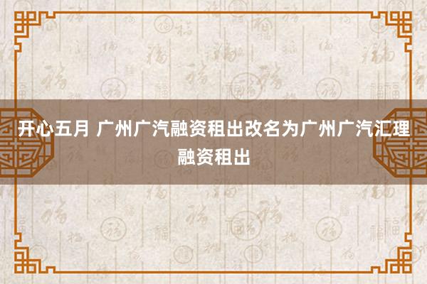 开心五月 广州广汽融资租出改名为广州广汽汇理融资租出