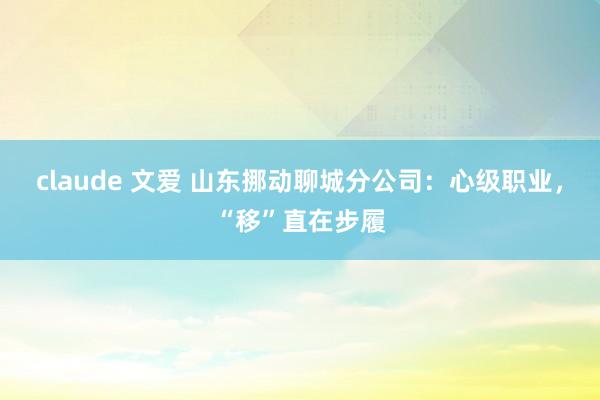 claude 文爱 山东挪动聊城分公司：心级职业，“移”直在步履