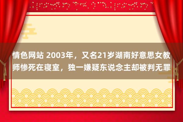 情色网站 2003年，又名21岁湖南好意思女教师惨死在寝室，独一嫌疑东说念主却被判无罪