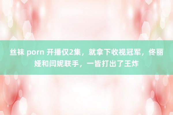 丝袜 porn 开播仅2集，就拿下收视冠军，佟丽娅和闫妮联手，一皆打出了王炸