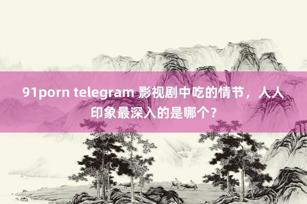 91porn telegram 影视剧中吃的情节，人人印象最深入的是哪个？