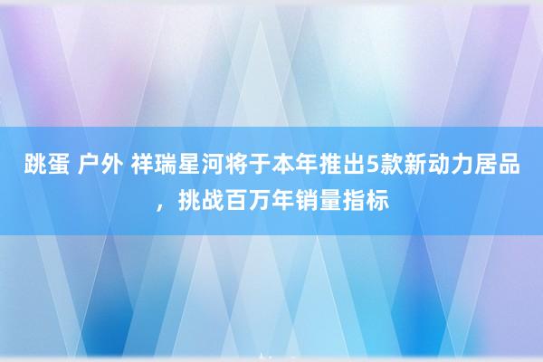 跳蛋 户外 祥瑞星河将于本年推出5款新动力居品，挑战百万年销量指标