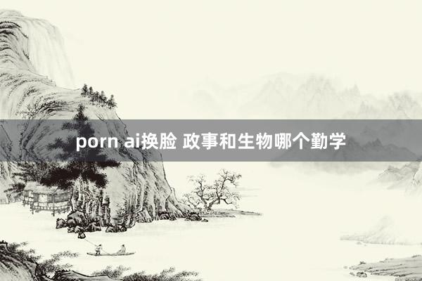 porn ai换脸 政事和生物哪个勤学