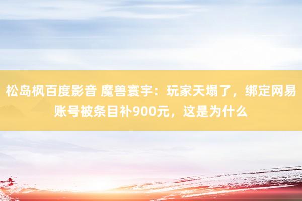 松岛枫百度影音 魔兽寰宇：玩家天塌了，绑定网易账号被条目补900元，这是为什么