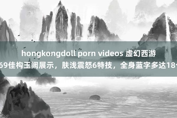 hongkongdoll porn videos 虚幻西游：69佳构玉阙展示，肤浅震怒6特技，全身蓝字多达18个！