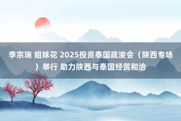 李宗瑞 姐妹花 2025投资泰国疏浚会（陕西专场）举行 助力陕西与泰国经贸和洽