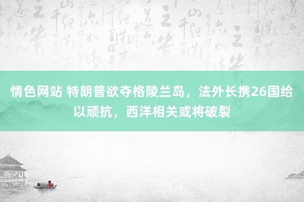 情色网站 特朗普欲夺格陵兰岛，法外长携26国给以顽抗，西洋相关或将破裂