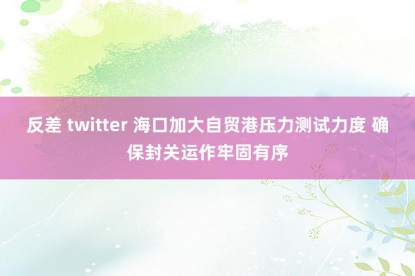 反差 twitter 海口加大自贸港压力测试力度 确保封关运作牢固有序