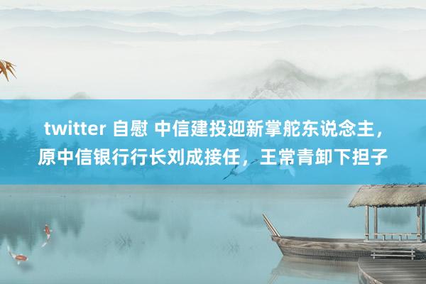 twitter 自慰 中信建投迎新掌舵东说念主，原中信银行行长刘成接任，王常青卸下担子