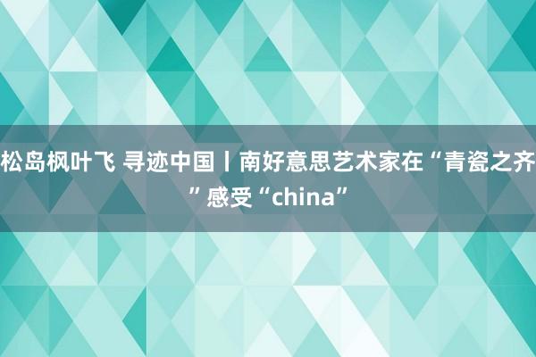 松岛枫叶飞 寻迹中国丨南好意思艺术家在“青瓷之齐”感受“china”