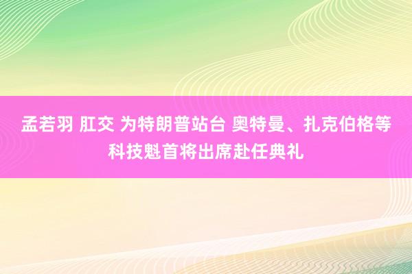 孟若羽 肛交 为特朗普站台 奥特曼、扎克伯格等科技魁首将出席赴任典礼