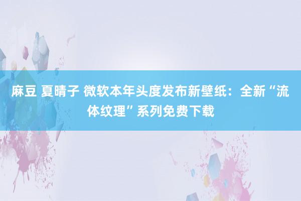 麻豆 夏晴子 微软本年头度发布新壁纸：全新“流体纹理”系列免费下载