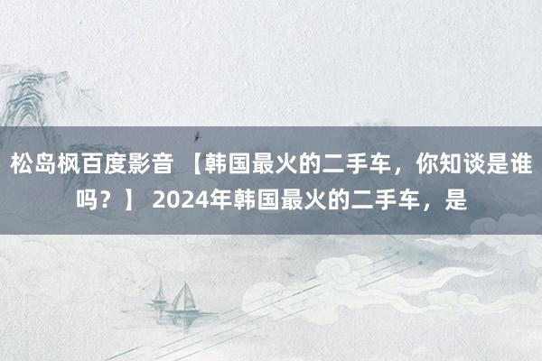 松岛枫百度影音 【韩国最火的二手车，你知谈是谁吗？】 2024年韩国最火的二手车，是