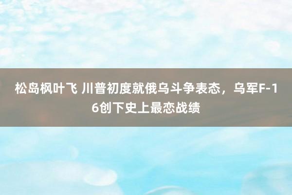 松岛枫叶飞 川普初度就俄乌斗争表态，乌军F-16创下史上最恋战绩