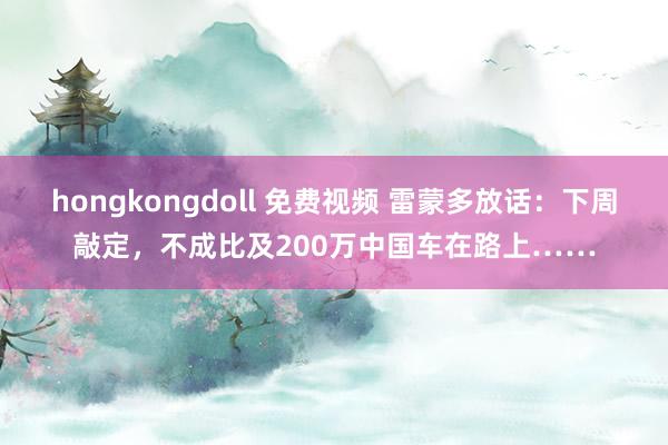 hongkongdoll 免费视频 雷蒙多放话：下周敲定，不成比及200万中国车在路上……