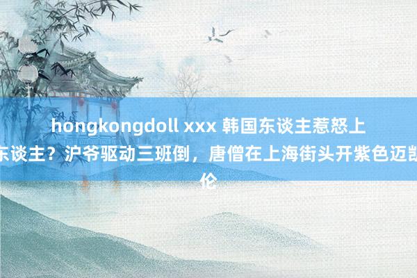 hongkongdoll xxx 韩国东谈主惹怒上海东谈主？沪爷驱动三班倒，唐僧在上海街头开紫色迈凯伦