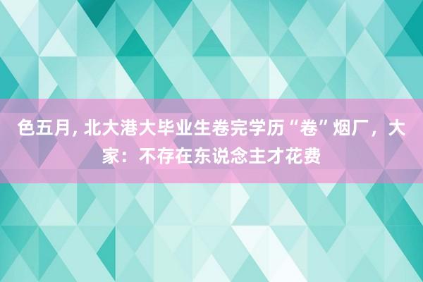 色五月， 北大港大毕业生卷完学历“卷”烟厂，大家：不存在东说念主才花费