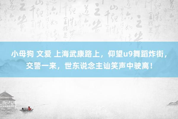 小母狗 文爱 上海武康路上，仰望u9舞蹈炸街，交警一来，世东说念主讪笑声中驶离！