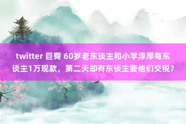 twitter 巨臀 60岁老东谈主和小学淳厚每东谈主1万现款，第二天却有东谈主要他们交税？